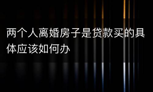 两个人离婚房子是贷款买的具体应该如何办