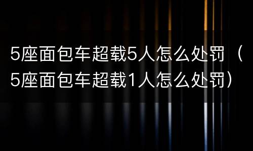 5座面包车超载5人怎么处罚（5座面包车超载1人怎么处罚）