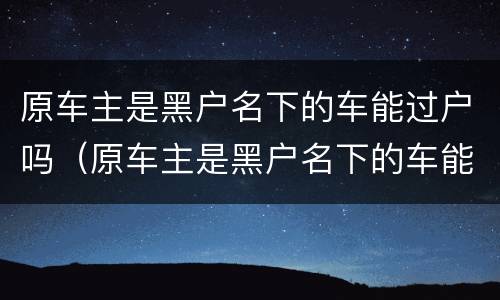 原车主是黑户名下的车能过户吗（原车主是黑户名下的车能过户吗多少钱）