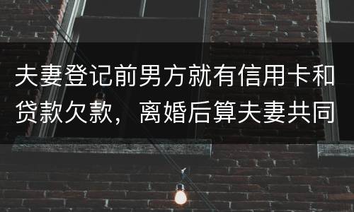 夫妻登记前男方就有信用卡和贷款欠款，离婚后算夫妻共同债务吗