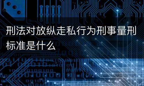 刑法对放纵走私行为刑事量刑标准是什么