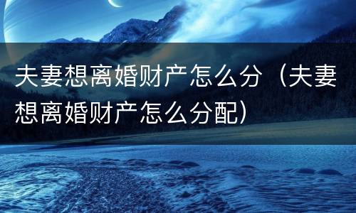 夫妻想离婚财产怎么分（夫妻想离婚财产怎么分配）