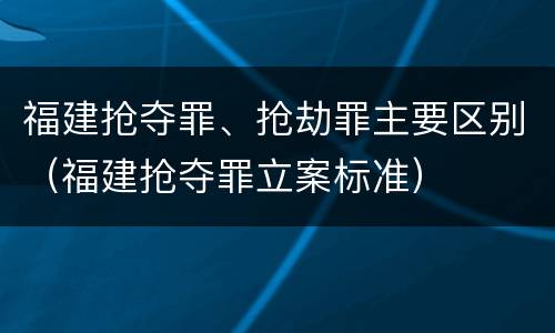 福建抢夺罪、抢劫罪主要区别（福建抢夺罪立案标准）