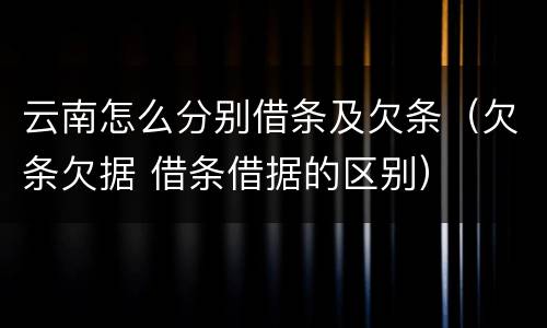 云南怎么分别借条及欠条（欠条欠据 借条借据的区别）