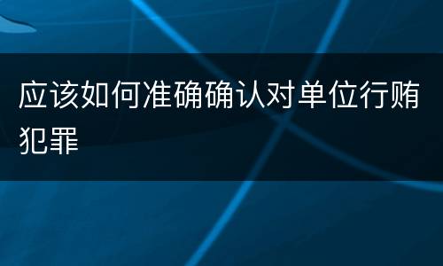 应该如何准确确认对单位行贿犯罪