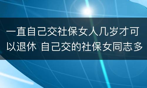 一直自己交社保女人几岁才可以退休 自己交的社保女同志多大年龄能退休