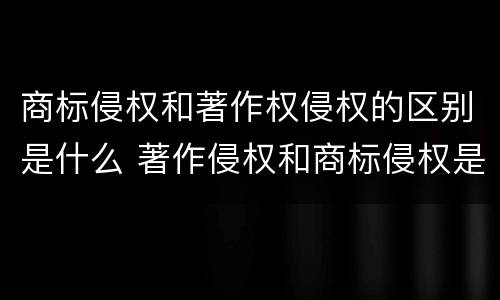 商标侵权和著作权侵权的区别是什么 著作侵权和商标侵权是一个概念吗