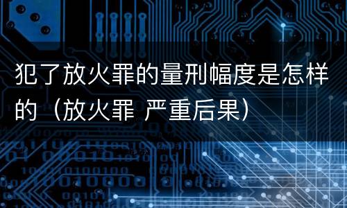 犯了放火罪的量刑幅度是怎样的（放火罪 严重后果）