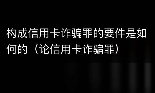 构成信用卡诈骗罪的要件是如何的（论信用卡诈骗罪）