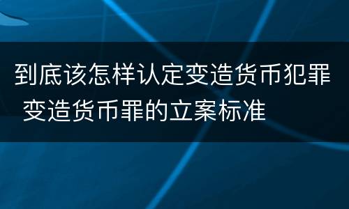 到底该怎样认定变造货币犯罪 变造货币罪的立案标准