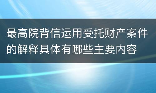 最高院背信运用受托财产案件的解释具体有哪些主要内容