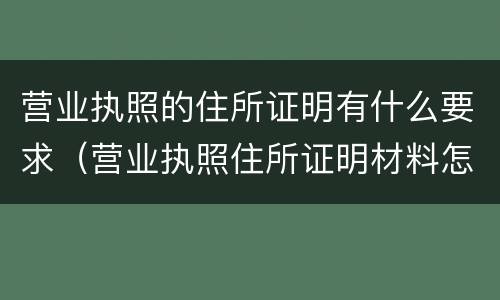 营业执照的住所证明有什么要求（营业执照住所证明材料怎么填写）
