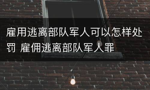 雇用逃离部队军人可以怎样处罚 雇佣逃离部队军人罪