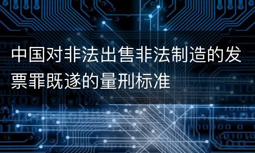 中国对非法出售非法制造的发票罪既遂的量刑标准