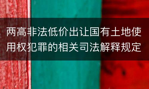 两高非法低价出让国有土地使用权犯罪的相关司法解释规定是什么