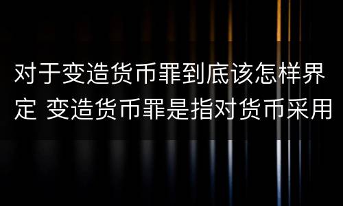 对于变造货币罪到底该怎样界定 变造货币罪是指对货币采用什么方法