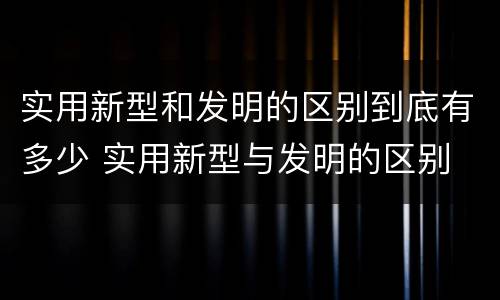 实用新型和发明的区别到底有多少 实用新型与发明的区别