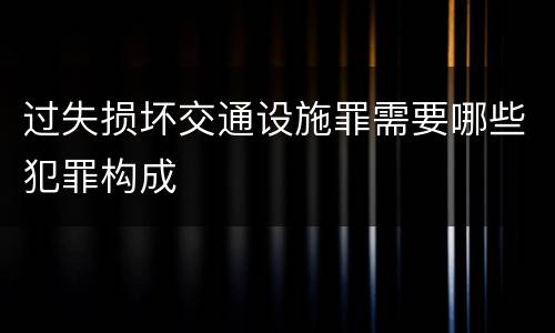 过失损坏交通设施罪需要哪些犯罪构成