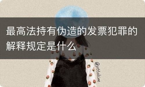 最高法持有伪造的发票犯罪的解释规定是什么