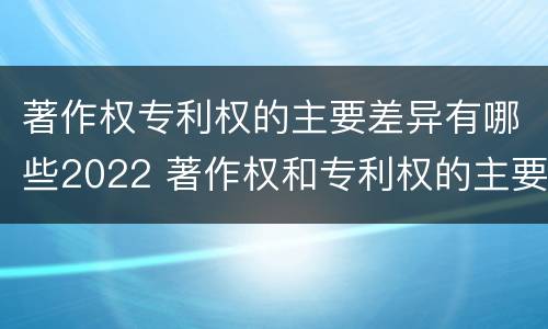 著作权专利权的主要差异有哪些2022 著作权和专利权的主要区别