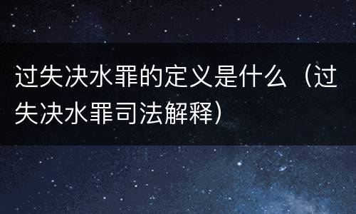 过失决水罪的定义是什么（过失决水罪司法解释）