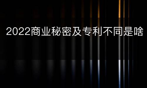 2022商业秘密及专利不同是啥