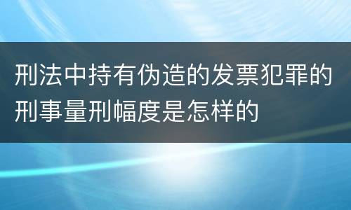 刑法中持有伪造的发票犯罪的刑事量刑幅度是怎样的