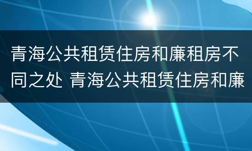 青海公共租赁住房和廉租房不同之处 青海公共租赁住房和廉租房不同之处在哪里