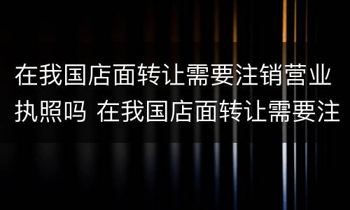 在我国店面转让需要注销营业执照吗 在我国店面转让需要注销营业执照吗