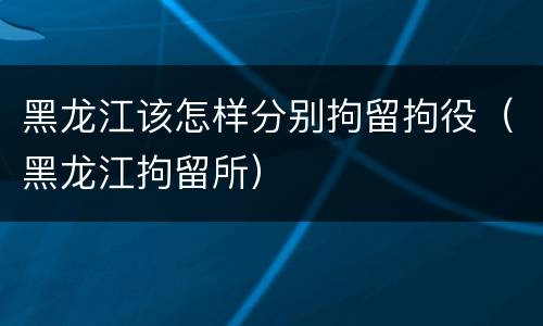 黑龙江该怎样分别拘留拘役（黑龙江拘留所）