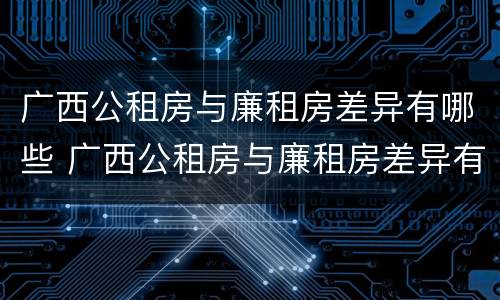 广西公租房与廉租房差异有哪些 广西公租房与廉租房差异有哪些地方