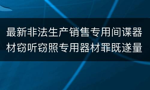 最新非法生产销售专用间谍器材窃听窃照专用器材罪既遂量刑标准是怎么样的