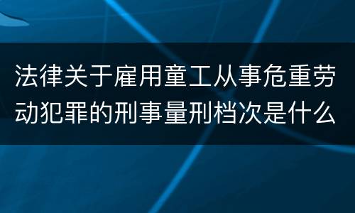 法律关于雇用童工从事危重劳动犯罪的刑事量刑档次是什么