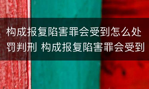 构成报复陷害罪会受到怎么处罚判刑 构成报复陷害罪会受到怎么处罚判刑吗