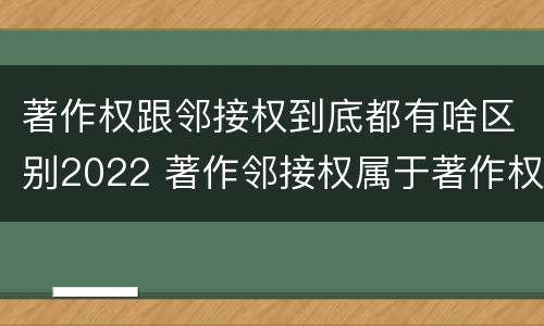 著作权跟邻接权到底都有啥区别2022 著作邻接权属于著作权吗