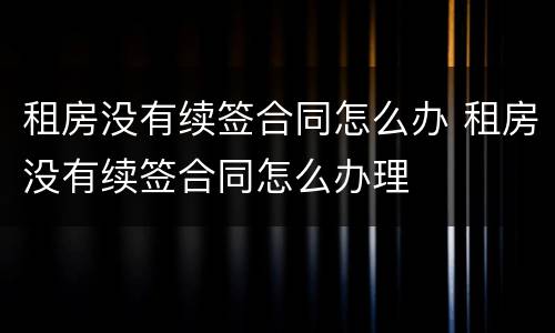 租房没有续签合同怎么办 租房没有续签合同怎么办理