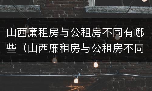 山西廉租房与公租房不同有哪些（山西廉租房与公租房不同有哪些条件）