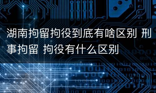 湖南拘留拘役到底有啥区别 刑事拘留 拘役有什么区别