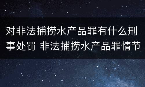 对非法捕捞水产品罪有什么刑事处罚 非法捕捞水产品罪情节严重怎么处罚