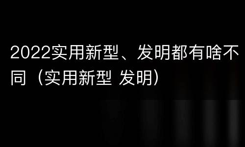 2022实用新型、发明都有啥不同（实用新型 发明）