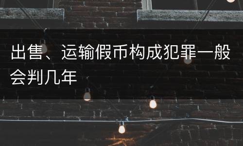 出售、运输假币构成犯罪一般会判几年