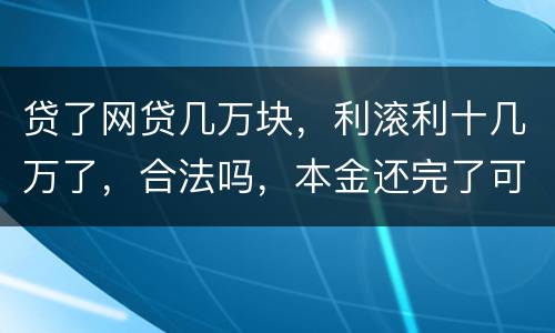 贷了网贷几万块，利滚利十几万了，合法吗，本金还完了可以不还利息吗
