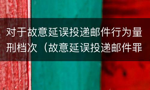 对于故意延误投递邮件行为量刑档次（故意延误投递邮件罪）