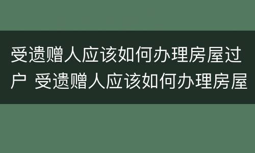 受遗赠人应该如何办理房屋过户 受遗赠人应该如何办理房屋过户手续