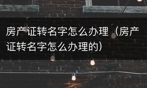 房产证转名字怎么办理（房产证转名字怎么办理的）