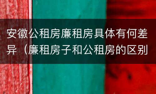 安徽公租房廉租房具体有何差异（廉租房子和公租房的区别）