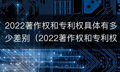 2022著作权和专利权具体有多少差别（2022著作权和专利权具体有多少差别呢）