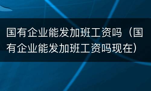 国有企业能发加班工资吗（国有企业能发加班工资吗现在）