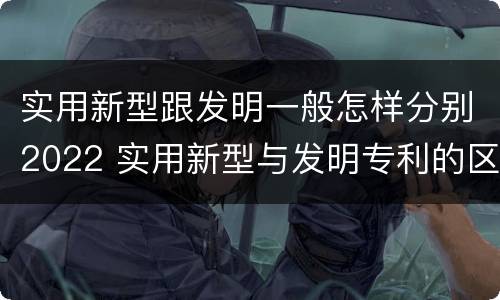 实用新型跟发明一般怎样分别2022 实用新型与发明专利的区别有哪些