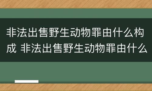非法出售野生动物罪由什么构成 非法出售野生动物罪由什么构成犯罪